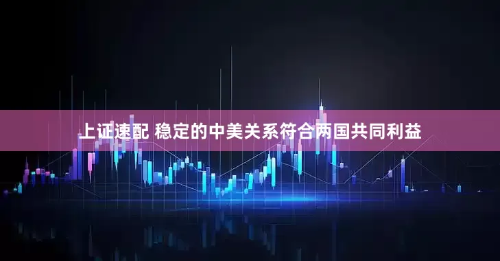 上证速配 稳定的中美关系符合两国共同利益