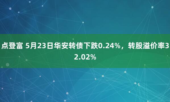 点登富 5月23日华安转债下跌0.24%，转股溢价率32.02%