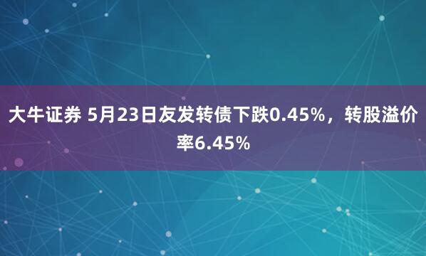 大牛证券 5月23日友发转债下跌0.45%，转股溢价率6.45%