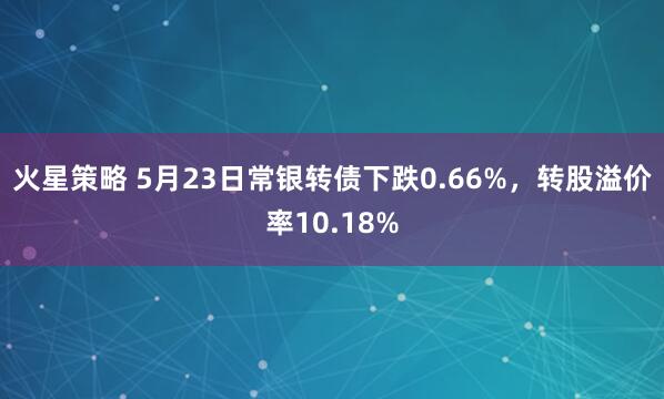 火星策略 5月23日常银转债下跌0.66%，转股溢价率10.18%