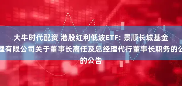 大牛时代配资 港股红利低波ETF: 景顺长城基金管理有限公司关于董事长离任及总经理代行董事长职务的公告