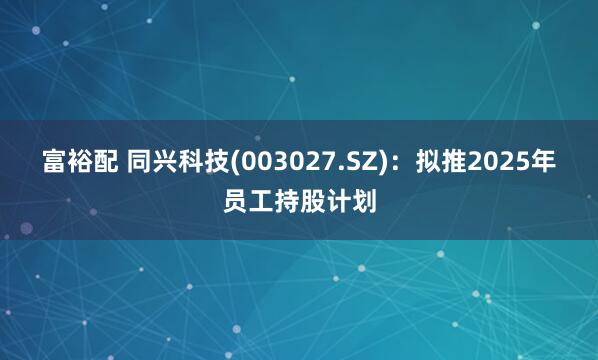 富裕配 同兴科技(003027.SZ)：拟推2025年员工持股计划