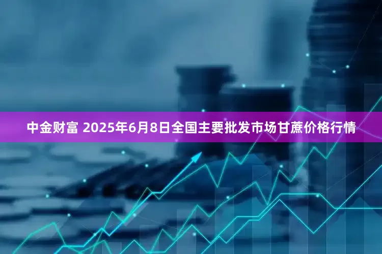 中金财富 2025年6月8日全国主要批发市场甘蔗价格行情