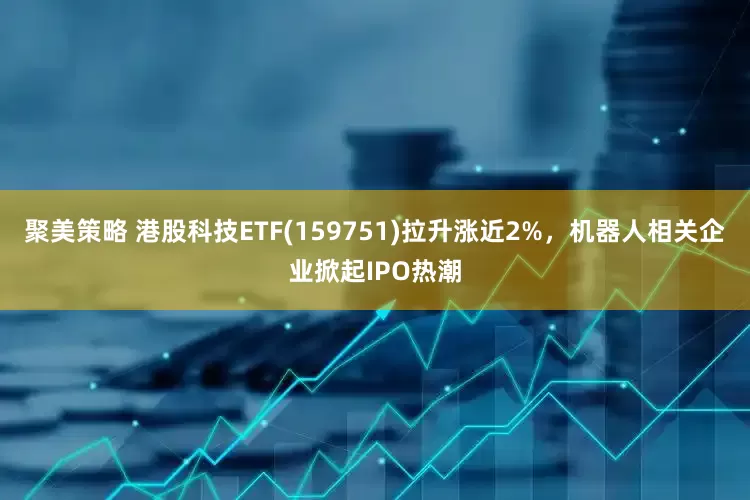 聚美策略 港股科技ETF(159751)拉升涨近2%，机器人相关企业掀起IPO热潮