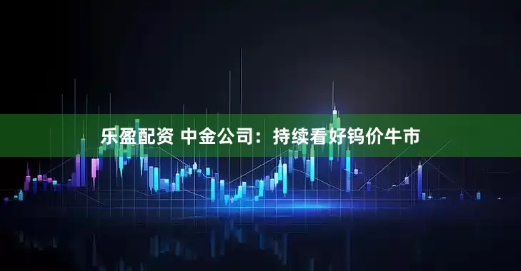 乐盈配资 中金公司：持续看好钨价牛市