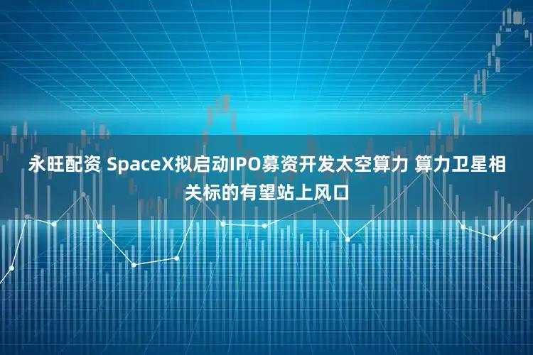 永旺配资 SpaceX拟启动IPO募资开发太空算力 算力卫星相关标的有望站上风口