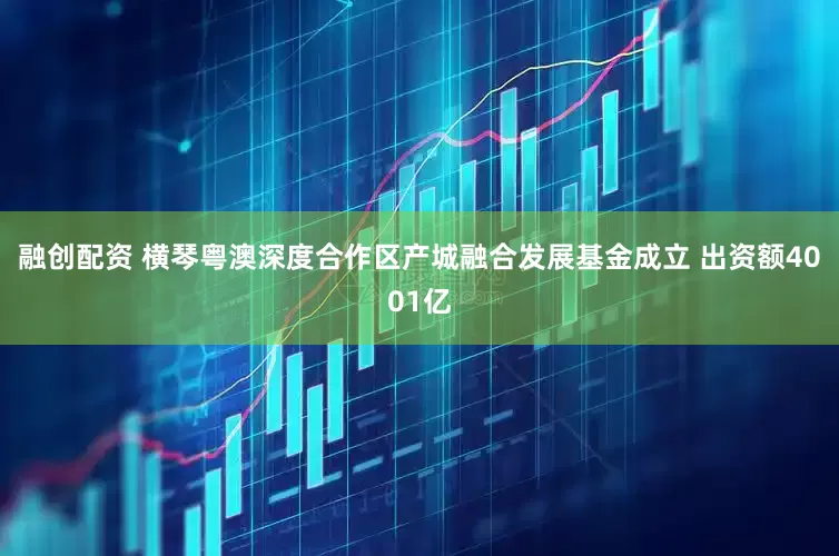 融创配资 横琴粤澳深度合作区产城融合发展基金成立 出资额4001亿