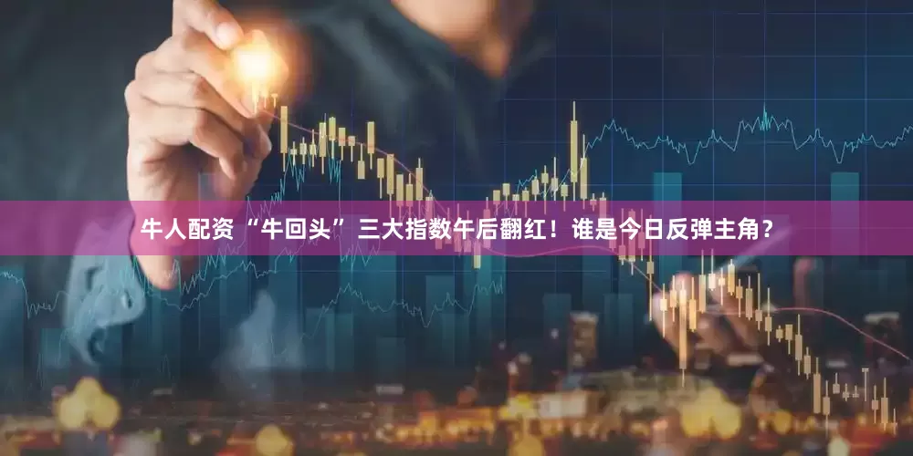 牛人配资 “牛回头” 三大指数午后翻红！谁是今日反弹主角？