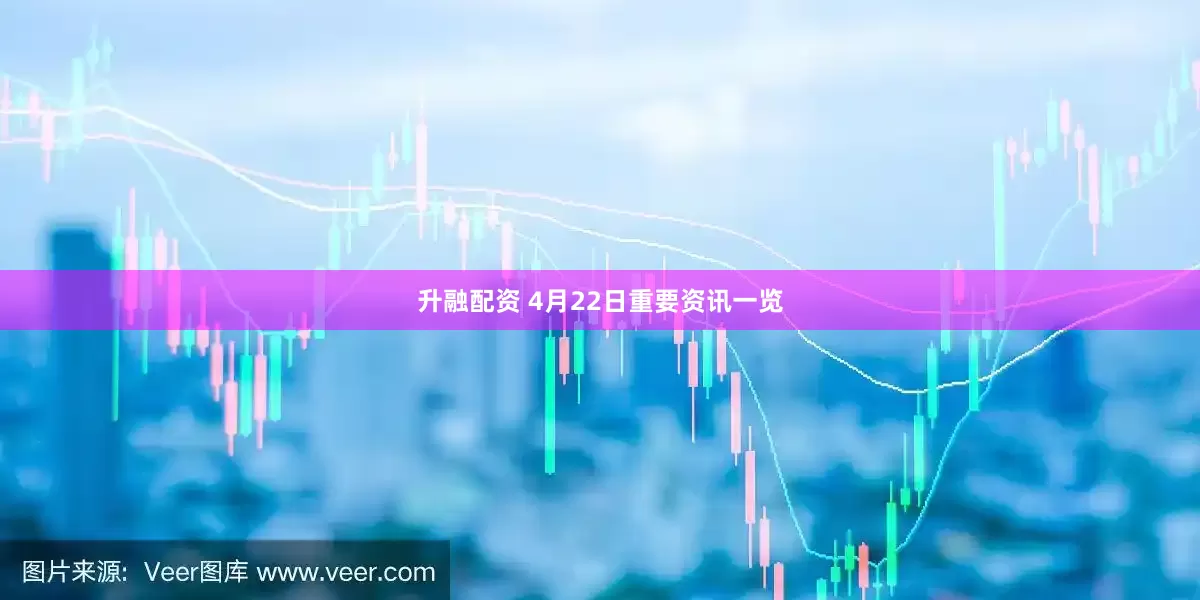 升融配资 4月22日重要资讯一览