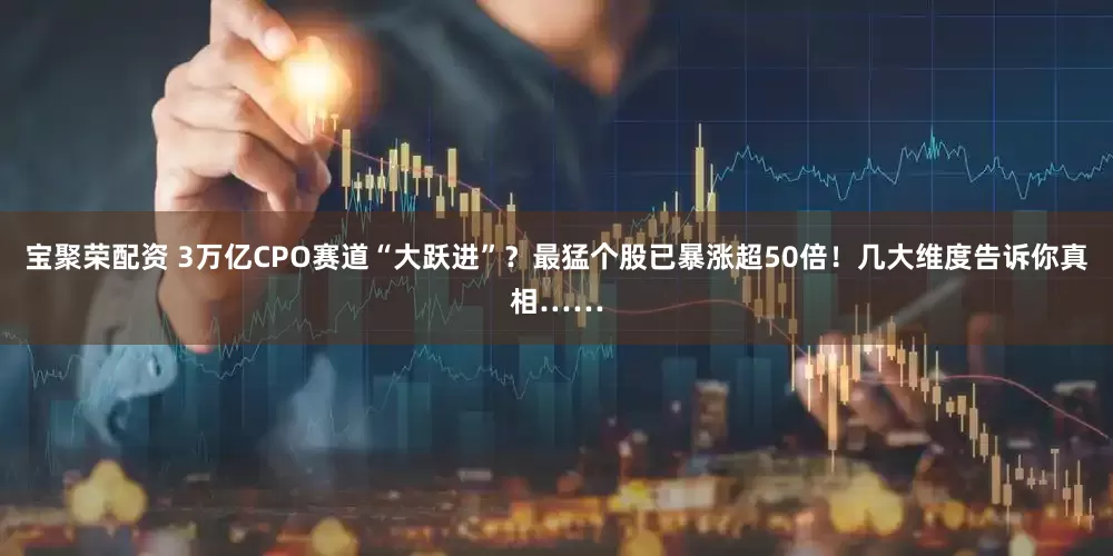 宝聚荣配资 3万亿CPO赛道“大跃进”？最猛个股已暴涨超50倍！几大维度告诉你真相……