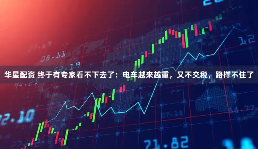 华星配资 终于有专家看不下去了：电车越来越重，又不交税，路撑不住了