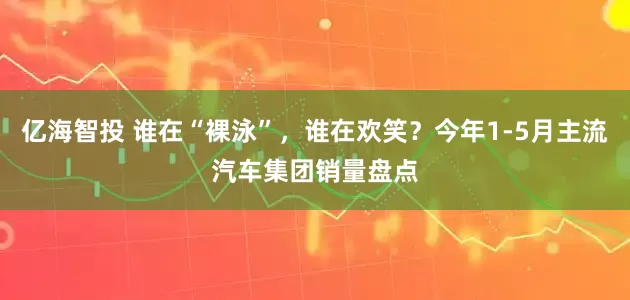 亿海智投 谁在“裸泳”，谁在欢笑？今年1-5月主流汽车集团销量盘点