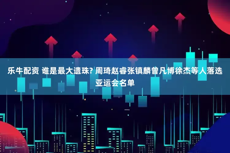 乐牛配资 谁是最大遗珠? 周琦赵睿张镇麟曾凡博徐杰等人落选亚运会名单